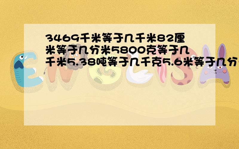 3469千米等于几千米82厘米等于几分米5800克等于几千米5.38吨等于几千克5.6米等于几分米1.05米等于几毫米360平方米等于几公顷