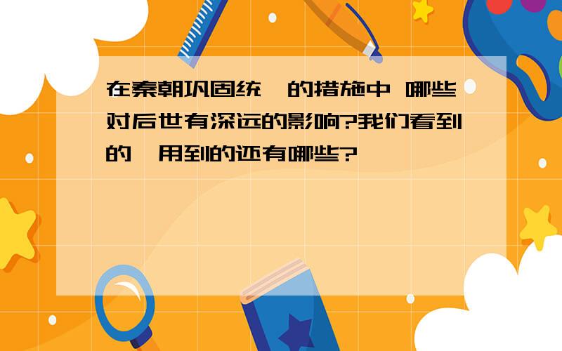 在秦朝巩固统一的措施中 哪些对后世有深远的影响?我们看到的、用到的还有哪些?