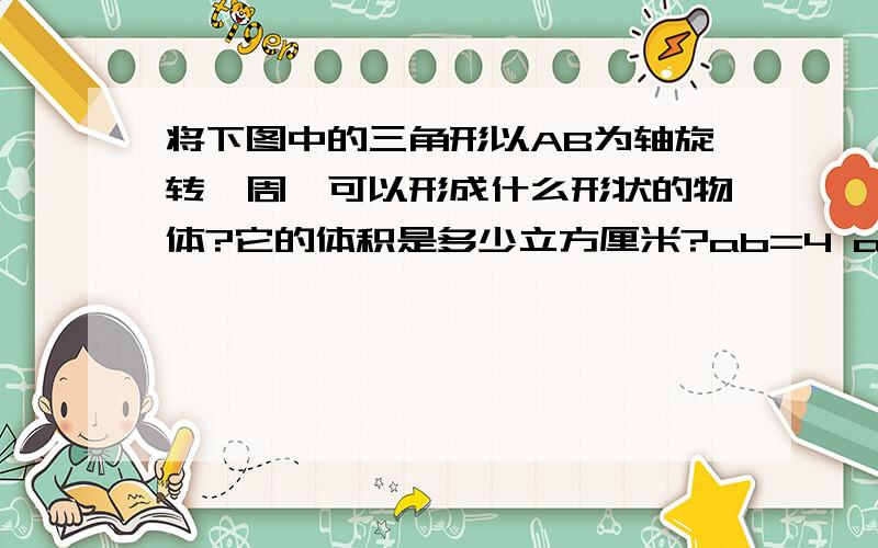 将下图中的三角形以AB为轴旋转一周,可以形成什么形状的物体?它的体积是多少立方厘米?ab=4 ac=5 bc=3