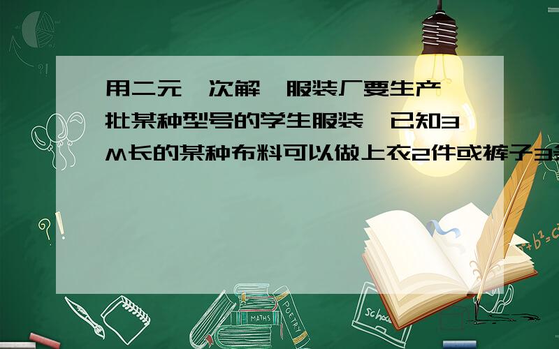 用二元一次解、服装厂要生产一批某种型号的学生服装,已知3M长的某种布料可以做上衣2件或裤子3条,一件上衣和裤子为一套,库内有这样的布料600M,应分别用多少布料做上衣?多少布料做裤子才