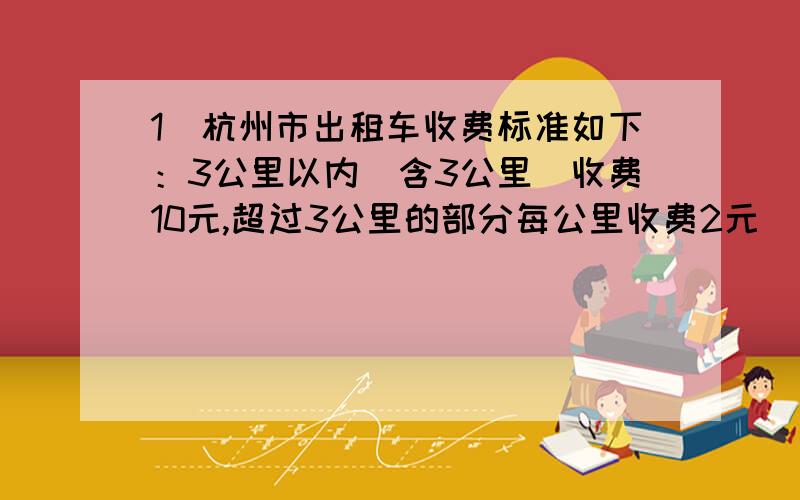 1．杭州市出租车收费标准如下：3公里以内（含3公里）收费10元,超过3公里的部分每公里收费2元．超过起步里程10公里以上的部分加收50%,即每公里3元．（不足1公里以1公里计算）（1）小明一