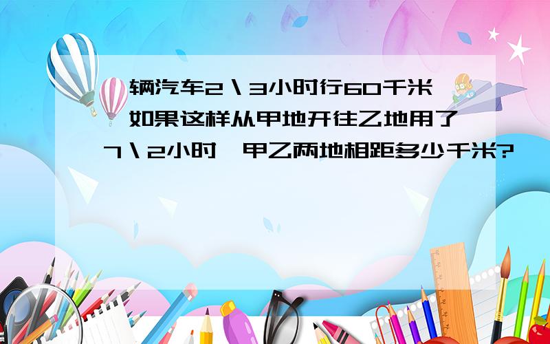 一辆汽车2＼3小时行60千米,如果这样从甲地开往乙地用了7＼2小时,甲乙两地相距多少千米?