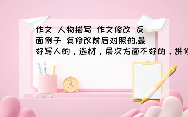 作文 人物描写 作文修改 反面例子 有修改前后对照的,最好写人的，选材，层次方面不好的，讲修改作文时，拿他当反面例子，还比较好改的 对了。有修改前后对照的，最好