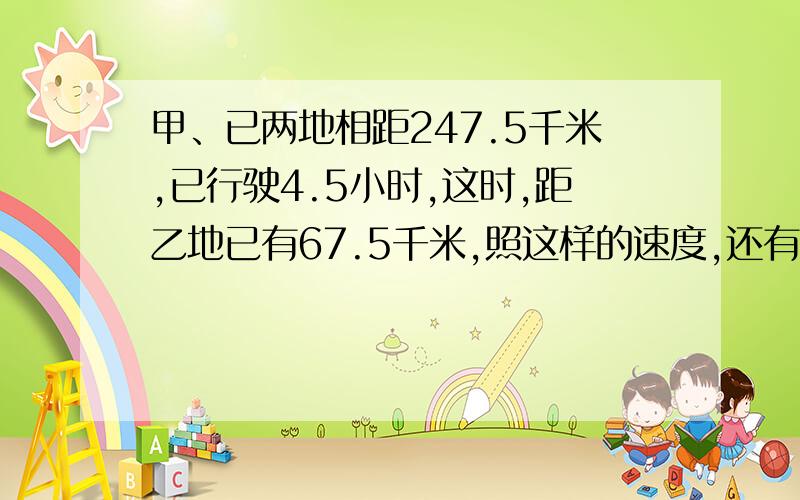 甲、已两地相距247.5千米,已行驶4.5小时,这时,距乙地已有67.5千米,照这样的速度,还有几小时到达乙地