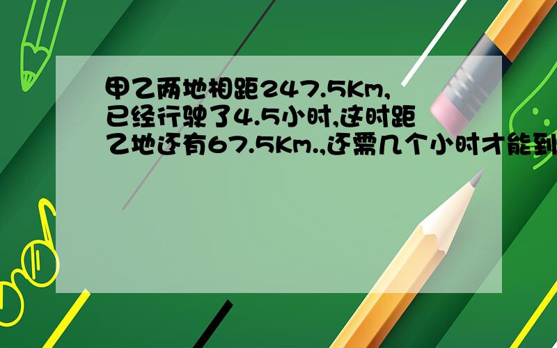 甲乙两地相距247.5Km,已经行驶了4.5小时,这时距乙地还有67.5Km.,还需几个小时才能到达乙地?（保留两位小数）