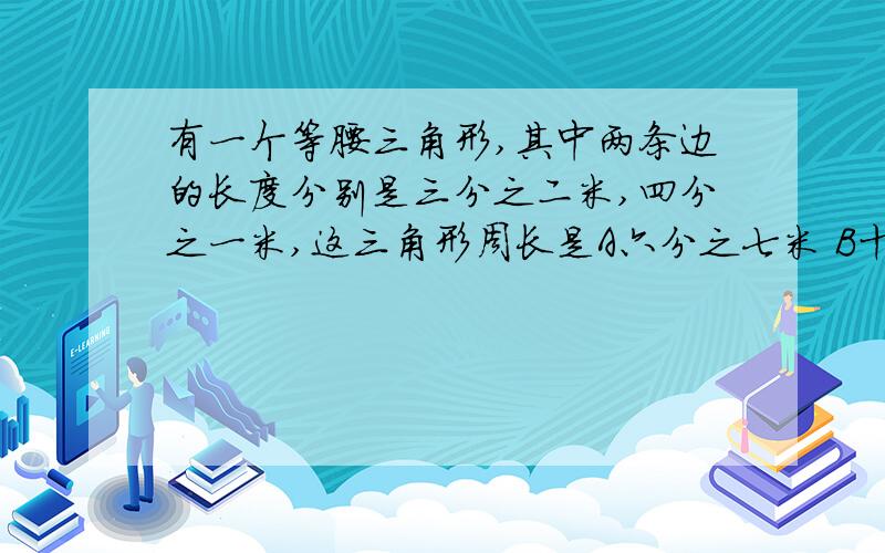 有一个等腰三角形,其中两条边的长度分别是三分之二米,四分之一米,这三角形周长是A六分之七米 B十二分之十九米 C十二分之十一米请说明理由