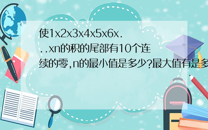 使1x2x3x4x5x6x...xn的积的尾部有10个连续的零,n的最小值是多少?最大值有是多少?