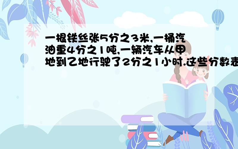 一根铁丝张5分之3米,一桶汽油重4分之1吨,一辆汽车从甲地到乙地行驶了2分之1小时.这些分数表示的是【 】一条绳子用去了原来的5分之3,今年的粮食产量比去年增长了4分之1,我的体重是爸爸的