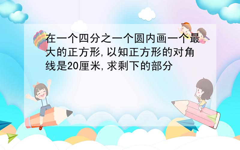 在一个四分之一个圆内画一个最大的正方形,以知正方形的对角线是20厘米,求剩下的部分