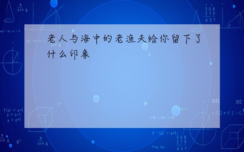 老人与海中的老渔夫给你留下了什么印象