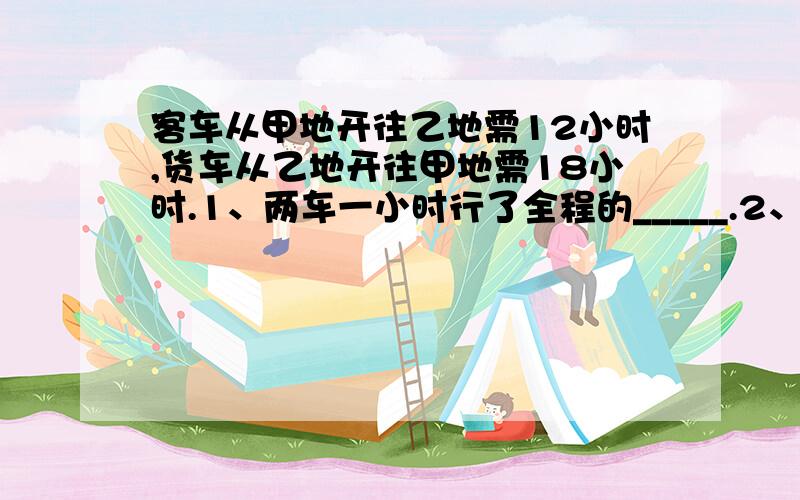 客车从甲地开往乙地需12小时,货车从乙地开往甲地需18小时.1、两车一小时行了全程的_____.2、两车五小时行了全程的_____.3、两车同时性了3小时后,还剩全程的____.4、客车4小时比货车4小时多行