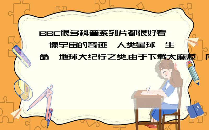 BBC很多科普系列片都很好看,像宇宙的奇迹、人类星球、生命、地球大纪行之类.由于下载太麻烦,所以想找在由于下载太麻烦,所以想找在线看的,而看此类片子若是不清晰的话没有意思,所以想