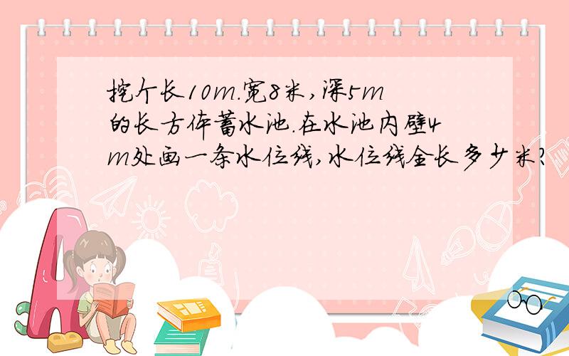 挖个长10m.宽8米,深5m的长方体蓄水池.在水池内壁4m处画一条水位线,水位线全长多少米?