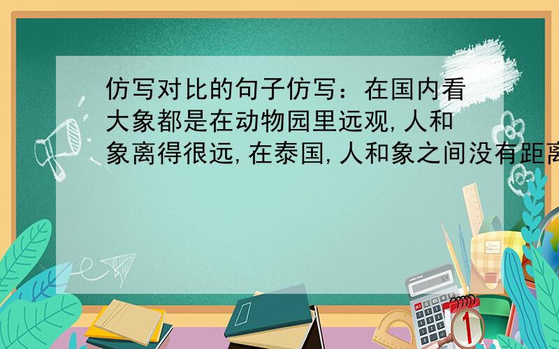 仿写对比的句子仿写：在国内看大象都是在动物园里远观,人和象离得很远,在泰国,人和象之间没有距离（对比句式）