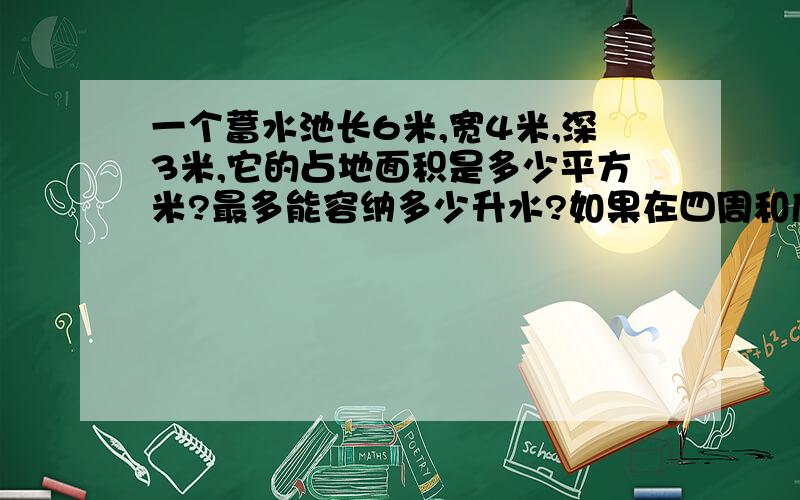 一个蓄水池长6米,宽4米,深3米,它的占地面积是多少平方米?最多能容纳多少升水?如果在四周和底部抹上水则抹水泥的面积是多少平方米?