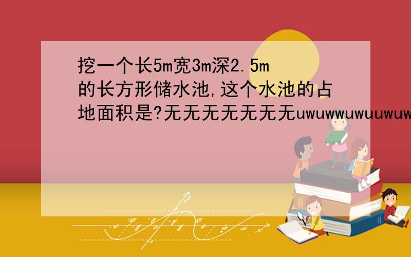 挖一个长5m宽3m深2.5m的长方形储水池,这个水池的占地面积是?无无无无无无无uwuwwuwuuwuwuwuwuw