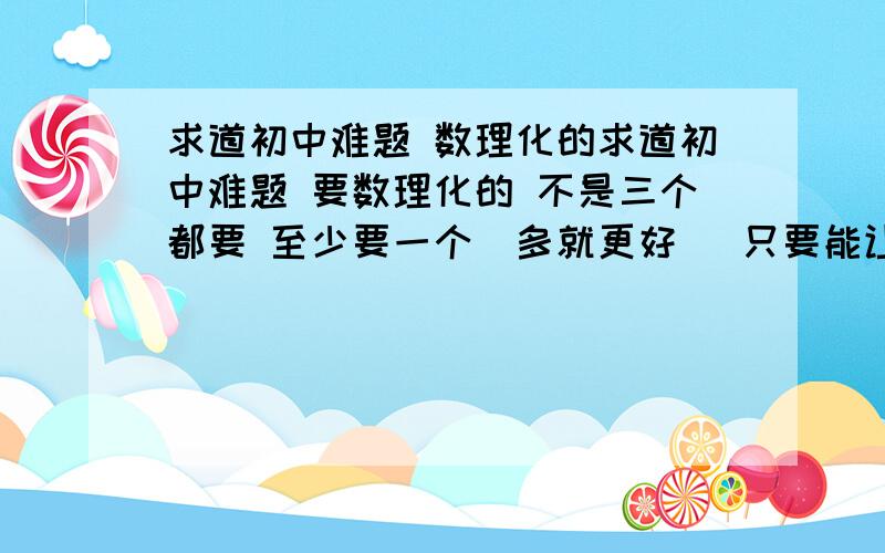 求道初中难题 数理化的求道初中难题 要数理化的 不是三个都要 至少要一个（多就更好） 只要能让我在3小时内做不出来就给分 数学最好是几何的 物理最好是电学的 化学最好是酸碱盐的 当