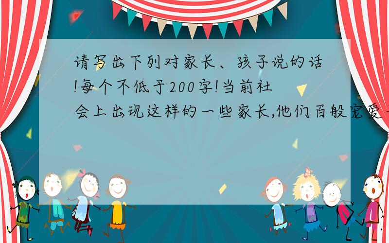 请写出下列对家长、孩子说的话!每个不低于200字!当前社会上出现这样的一些家长,他们百般宠爱子女,在这种溺爱之下,孩子养成了“饭来张口,衣来伸手”的习惯.读了本文,你想对这些家长和