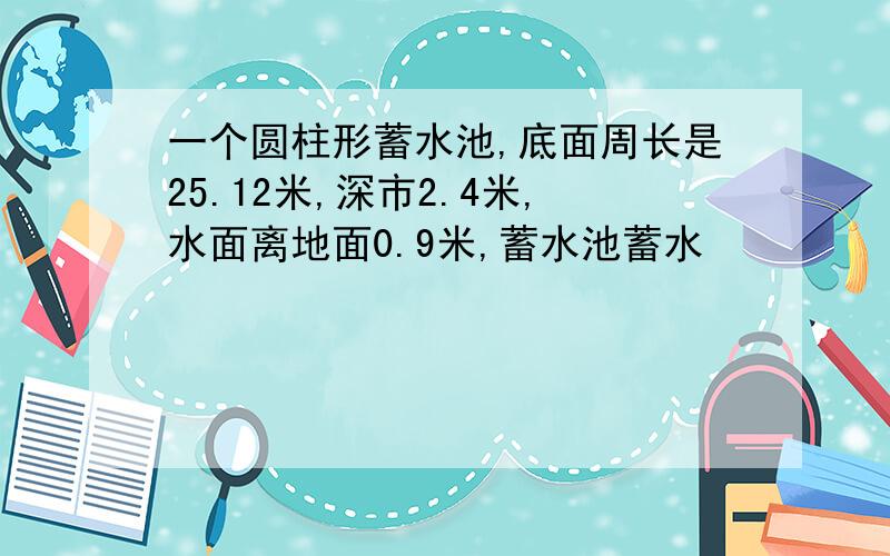 一个圆柱形蓄水池,底面周长是25.12米,深市2.4米,水面离地面0.9米,蓄水池蓄水