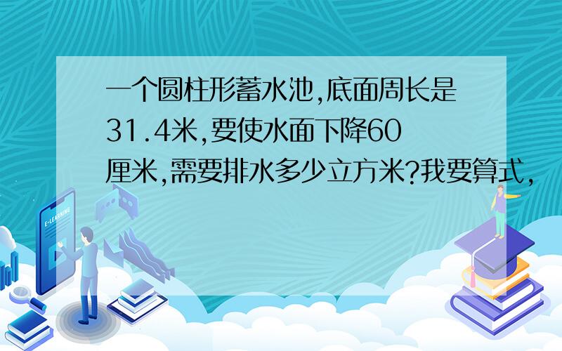 一个圆柱形蓄水池,底面周长是31.4米,要使水面下降60厘米,需要排水多少立方米?我要算式,