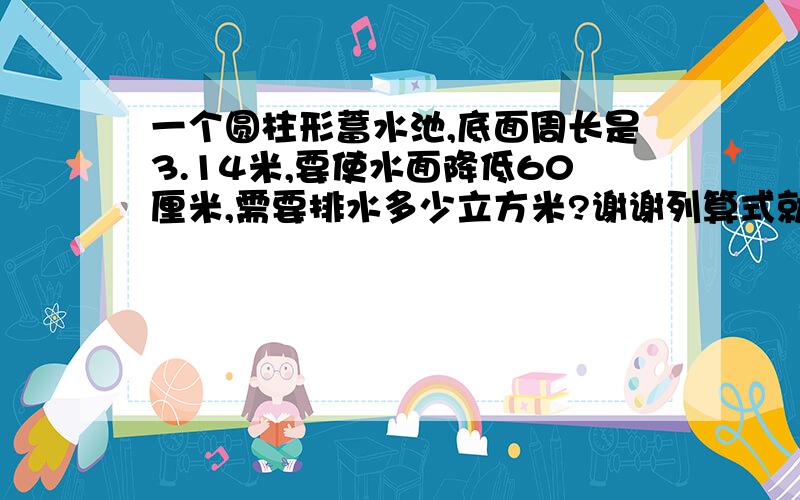 一个圆柱形蓄水池,底面周长是3.14米,要使水面降低60厘米,需要排水多少立方米?谢谢列算式就好,谢谢