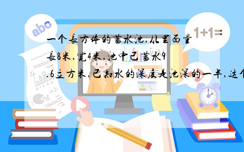 一个长方体的蓄水池,从里面量长8米,宽4米,池中已蓄水9.6立方米,已知水的深度是池深的一半,这个水池的深是多少米