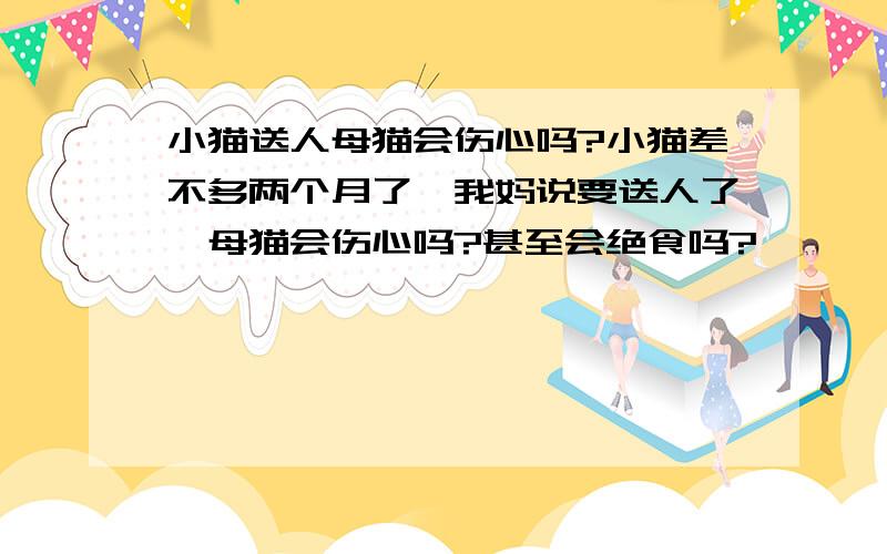 小猫送人母猫会伤心吗?小猫差不多两个月了,我妈说要送人了,母猫会伤心吗?甚至会绝食吗?