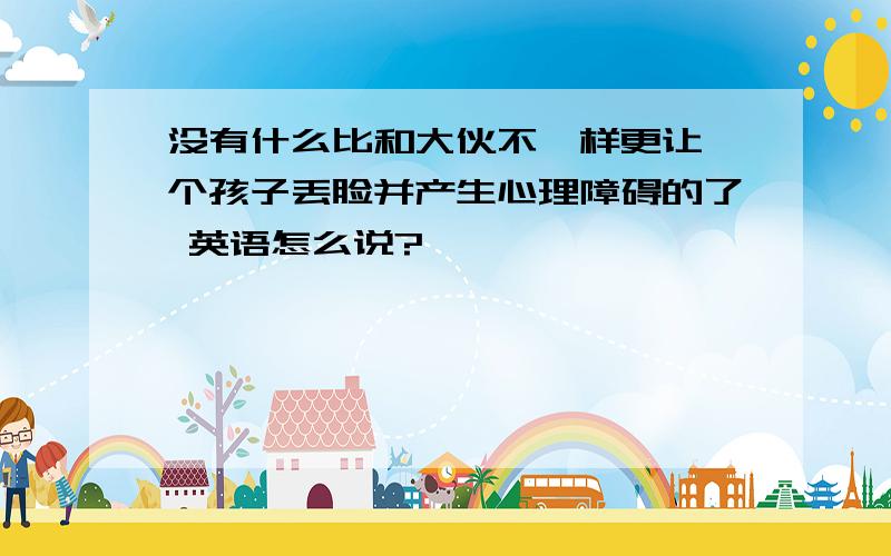 没有什么比和大伙不一样更让一个孩子丢脸并产生心理障碍的了 英语怎么说?