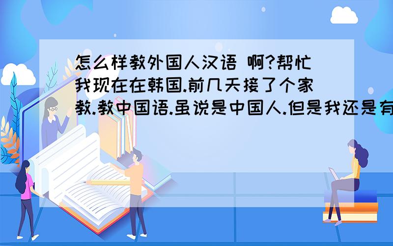 怎么样教外国人汉语 啊?帮忙我现在在韩国.前几天接了个家教.教中国语.虽说是中国人.但是我还是有点紧张.不知道该怎么吧自己知道的解释给别人.我该怎么办那.请帮我出出注意吧谢谢 !