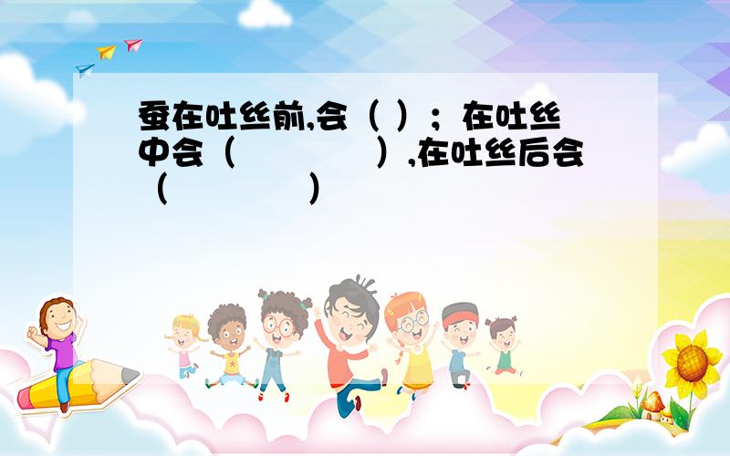 蚕在吐丝前,会（ ）；在吐丝中会（　　　　）,在吐丝后会（　　　　）