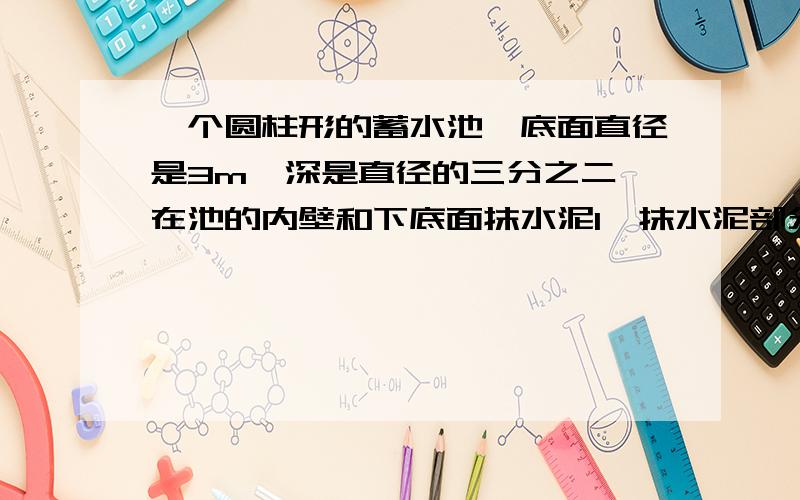 一个圆柱形的蓄水池,底面直径是3m,深是直径的三分之二,在池的内壁和下底面抹水泥1、抹水泥部分的面积是多少平方米?2、这个水池占地多少平方米?3、这个水池能蓄水多少?