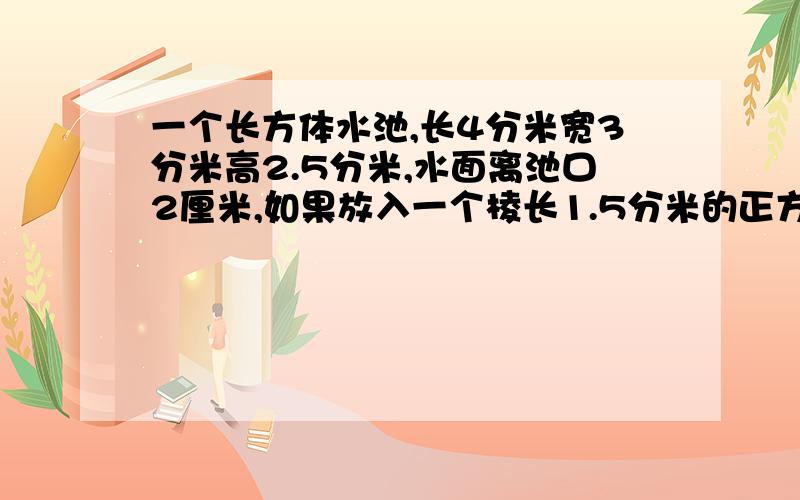 一个长方体水池,长4分米宽3分米高2.5分米,水面离池口2厘米,如果放入一个棱长1.5分米的正方体石块,会溢出多少升水