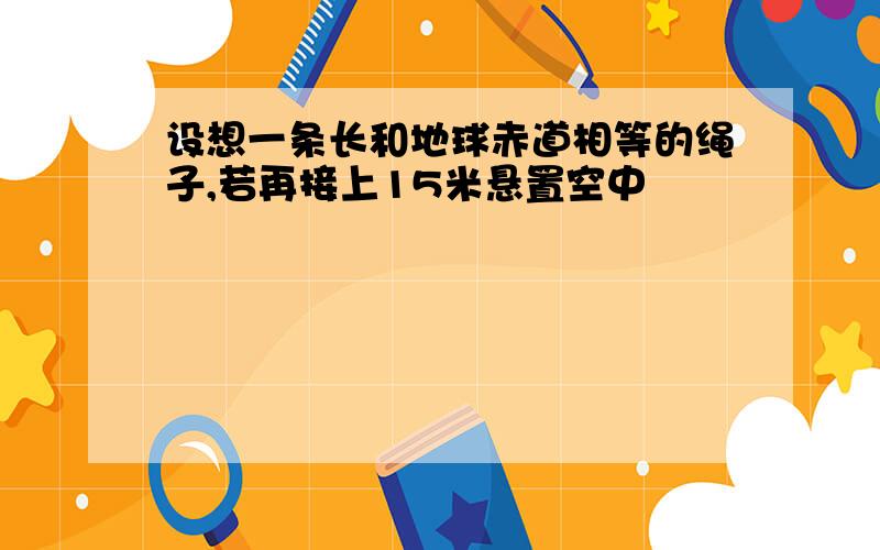 设想一条长和地球赤道相等的绳子,若再接上15米悬置空中