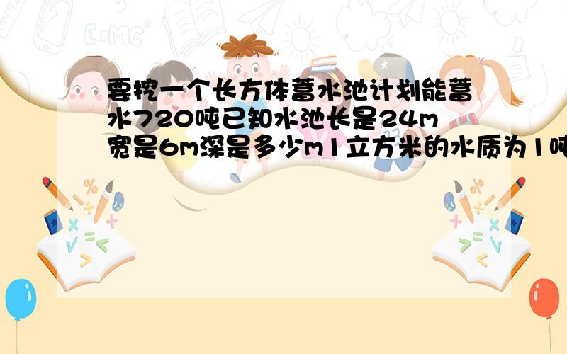 要挖一个长方体蓄水池计划能蓄水720吨已知水池长是24m宽是6m深是多少m1立方米的水质为1吨用 方程解