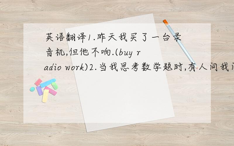 英语翻译1.昨天我买了一台录音机,但他不响.(buy radio work)2.当我思考数学题时,有人问我问题我特别恼火(annoy question think about)3.Tom,马上起床好吗?你得帮我做一个大蛋糕.(please get up have to)4.在公