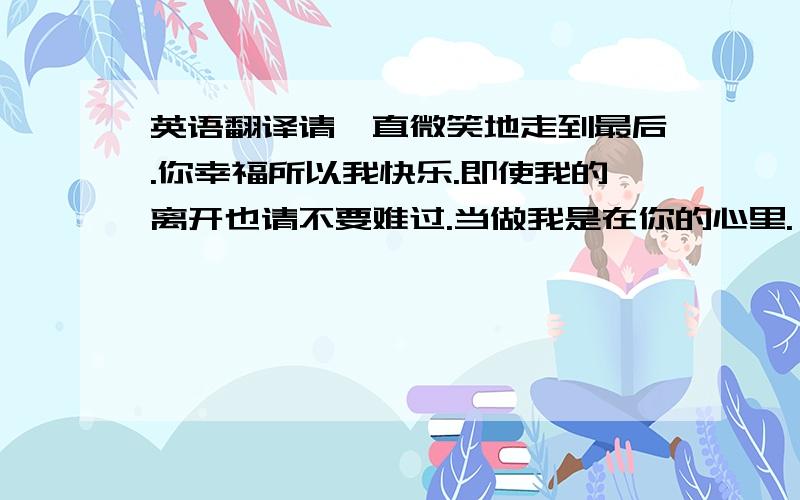 英语翻译请一直微笑地走到最后.你幸福所以我快乐.即使我的离开也请不要难过.当做我是在你的心里.