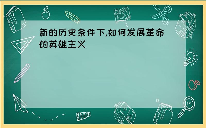 新的历史条件下,如何发展革命的英雄主义