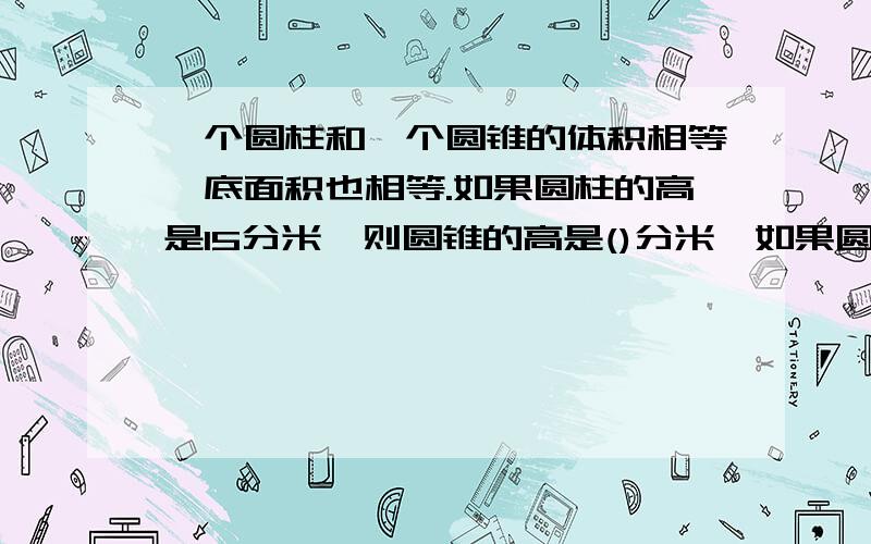 一个圆柱和一个圆锥的体积相等,底面积也相等.如果圆柱的高是15分米,则圆锥的高是()分米,如果圆锥的高是15分米,那么圆柱的高是（）分米