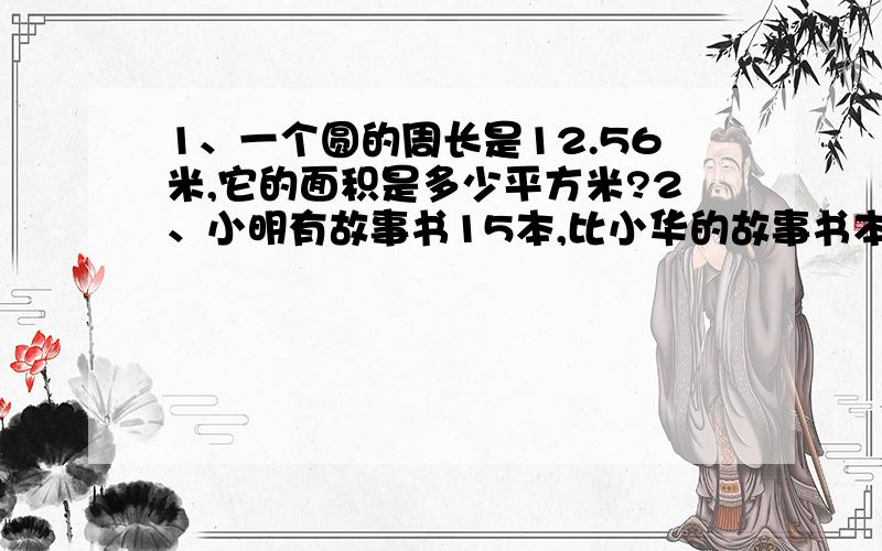 1、一个圆的周长是12.56米,它的面积是多少平方米?2、小明有故事书15本,比小华的故事书本书的2倍少3本,小华有故事书多少本?3、一个圆形花圃的周长为50.24米,在它里面留出八分之一的面积种