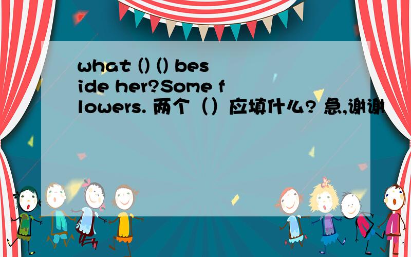 what () () beside her?Some flowers. 两个（）应填什么? 急,谢谢