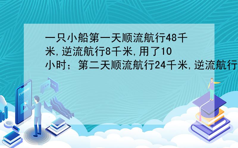 一只小船第一天顺流航行48千米,逆流航行8千米,用了10小时；第二天顺流航行24千米,逆流航行14千米,也用了10小时.求小船在静水中的速度和水流的速度!