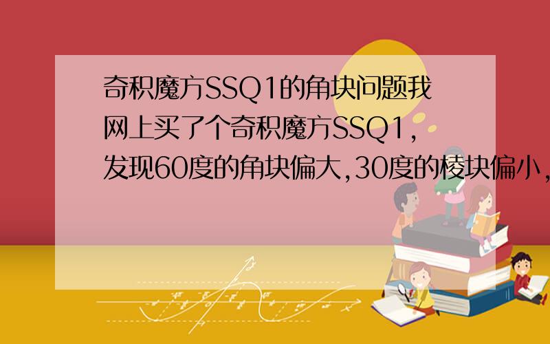 奇积魔方SSQ1的角块问题我网上买了个奇积魔方SSQ1,发现60度的角块偏大,30度的棱块偏小,导致当3个角块在一起时无法转动（不是180度）,不知道是不是一批魔方的共同问题,还是可以用打磨解决