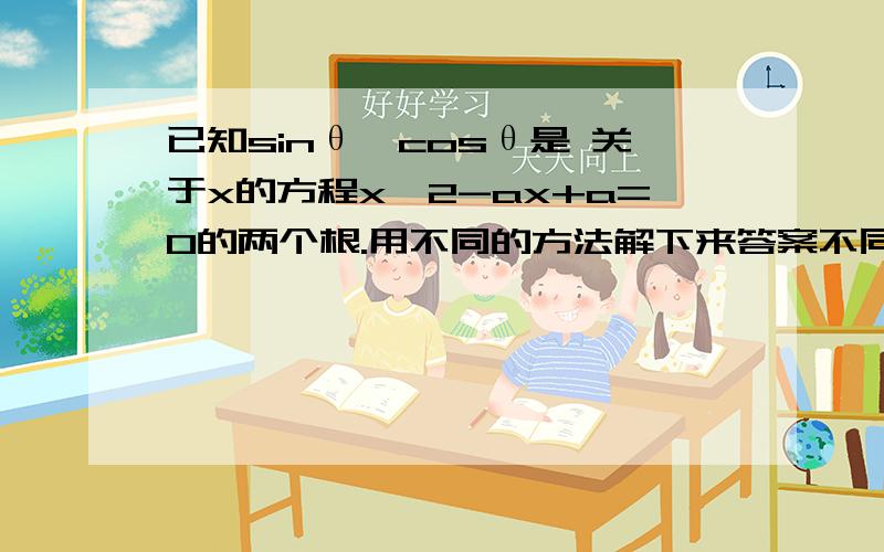 已知sinθ、cosθ是 关于x的方程x^2-ax+a=0的两个根.用不同的方法解下来答案不同?先韦达：sinθ+cosθ=a   .sinθcosθ=a1.sin³θ+cos³θ=(sinθ+cosθ)(sin²θ-sinθcosθ+cos²θ)=a(1-a)=-a²+a2.sinθ*cosθ=