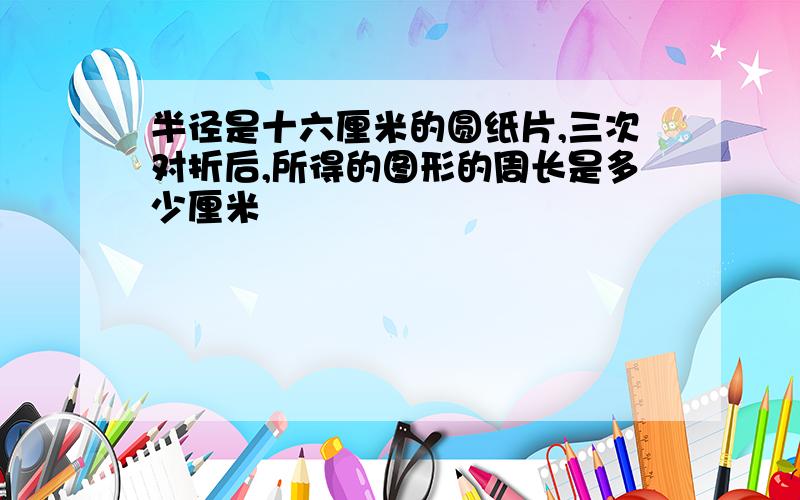 半径是十六厘米的圆纸片,三次对折后,所得的图形的周长是多少厘米