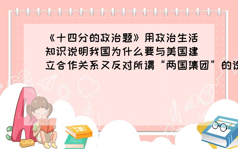 《十四分的政治题》用政治生活知识说明我国为什么要与美国建立合作关系又反对所谓“两国集团”的说法?