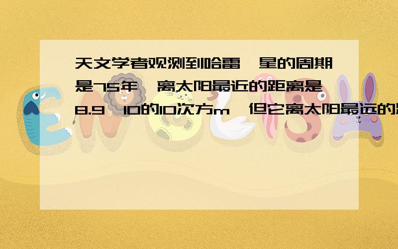 天文学者观测到哈雷彗星的周期是75年,离太阳最近的距离是8.9×10的10次方m,但它离太阳最远的距离不能测求的是这个最远的距离