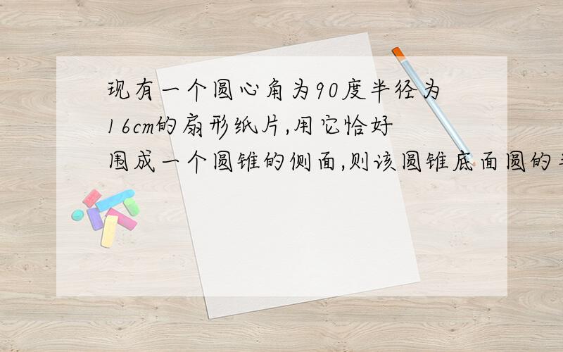 现有一个圆心角为90度半径为16cm的扇形纸片,用它恰好围成一个圆锥的侧面,则该圆锥底面圆的半径为?