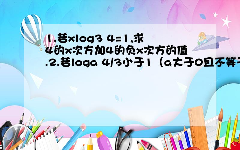 1.若xlog3 4=1,求4的x次方加4的负x次方的值.2.若loga 4/3小于1（a大于0且不等于1）求实数a的取值范围.