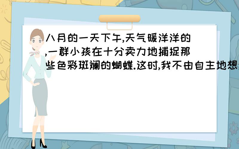 八月的一天下午,天气暖洋洋的,一群小孩在十分卖力地捕捉那些色彩斑斓的蝴蝶.这时,我不由自主地想起童年时代发生的一件印象很深的事情.那时我才十二岁,住在南卡罗来纳州,常常把一些野