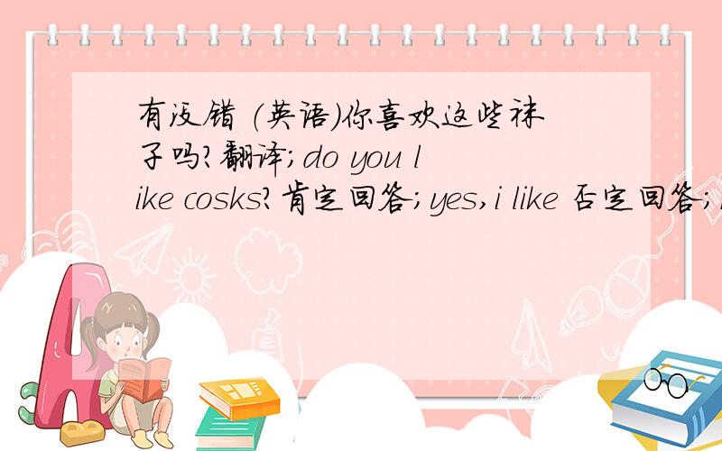 有没错 （英语）你喜欢这些袜子吗?翻译;do you like cosks?肯定回答；yes,i like 否定回答；no i dont like 问下 是这样的不?